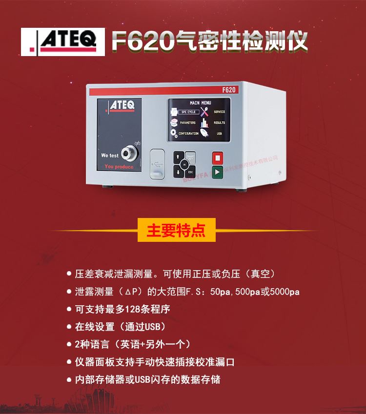 ATEQ F620气密性检测仪主要特点：压差衰减泄漏测量，可使用正压或负压（真空）。泄漏测量（△P）的大范围F.S:50pa、500pa、5000pa。可支持zui大128种程序。在线设置（通过USB）。2种语言（英语+另外一种）。仪器面板支持手动快速插接校准漏口。内部存储或USB闪存的数据存储。