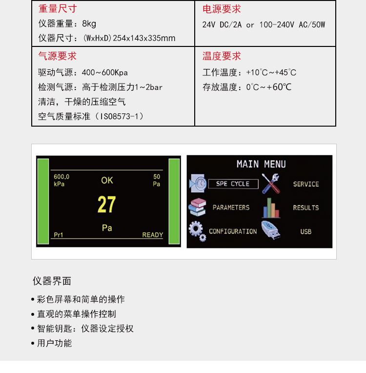 ATEQ F620气密性检测仪相关参数，仪器重量：8kg仪器尺寸：254*143*335mm，外部电源提供，电压：24vc/2A也可用110-240v交流电源，气源要求，气源必须清洁而且干燥，参见工业测量仪器用的压缩气体质量标准（ISO 8573-1）温度要求，工作温度：10℃-45℃，存放温度：0℃-60℃。仪器界面：1.彩色屏幕和简单的操作，2.直观的菜单操作控制，3.智能钥匙：仪器设定*，4.用户功能。