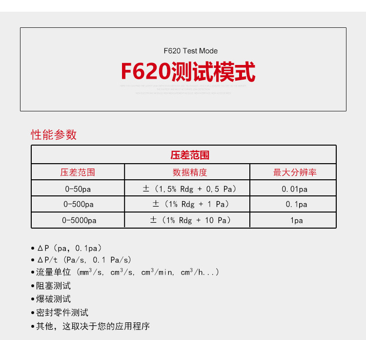 ATEQ F620气密性检测仪测试模式，性能参数，压差范围0-50pa，数据精度±（1.5%Rdg+0.5pa），zui大分辨率0.01pa；压差范围0-500pa，数据精度±（1%Rdg+1pa），zui大分辨率0.1pa；压差范围0-5000pa，数据精度±（1%Rdg+10pa），zui大分辨率1pa；△P（pa，0.1pa）；△P/t（pa/s,0.1pa/s）;流量单位（mm³/s，cm³/s，cm³/min，cm³/h......）;阻塞测试；爆破测试；密封零件测试；其他，这取决于您的应用程序